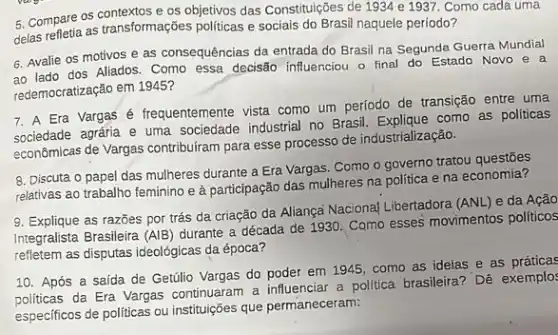 5. Compare os contextose os objetivos das Constituções de 1934 e 1937 . Como cada uma
delas refletia as transformações politicas e sociais do Brasil naquele período?
6. Avalie os motivos e as consequências da entrada do Brasil na Segunda Guerra Mundial
ao lado dos Aliados. Como essa decisão influenciou o final do Estado Novo e a
redemocratização em 1945?
7. A Era Vargas é frequentemente vista como um período de transição entre uma
sociedade agrária e uma sociedade industrial no Brasil como as politicas
econômicas de Vargas contribuiram para esse processo de industrialização.
8. Discuta o papel das mulheres durante a Era Vargas. Como o governo tratou questões
relativas ao trabalho feminino e à participação das mulheres na politica e na economia?
9. Explique as razões por trás da criação da Aliança Naciona| Libertadora
(ANL) e da Ação
Integralista Brasileira (AlB)
durante a década de 1930. Como esses movimentos políticos
refletem as disputas ideológicas da época?
10. Após a saída de Getúlio Vargas do poder em 1945, como as ideias e as
politicas da Era Vargas continuaram a influenciar a politica brasileira? Dê exemplo:
especificos de politicas ou instituições que permaneceram: