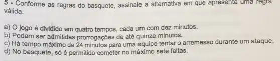 5 - Conforme as regras do basquete, assinale a alternativa em que apresenta uma regra
válida.
a) 0 jogo é dividido em quatro tempos, cada um com dez minutos.
b) Podem ser admitidas prorrogações de até quinze minutos.
c) Há tempo máximo de 24 minutos para uma equipe tentar o arremesso durante um ataque.
d) No basquete, só é permitido cometer no máximo sete faltas.