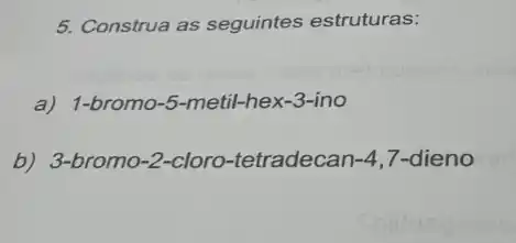 5. Construa as seguintes estruturas:
a) 1-bromo-5-metil -hex-3-ino
b) 3-bromo-2-cloro -tetradecan -4 7-dieno