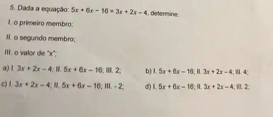 5. Dada a equação: 5x+6x-16=3x+2x-4
determine:
1. o primeiro membro;
II. o segundo membro:
III. o valor de "x":
a) 1. 3x+2x-4 : 11. 5x+6x-16 ; III. 2;
b) I. 5x+6x-16 ll. 3x+2x-4 ; III. 4;
C) 1. 3x+2x-4 5x+6x-16 III. -2
d) 1. 5x+6x-16 ; 11. 3x+2x-4 ; III. 2;