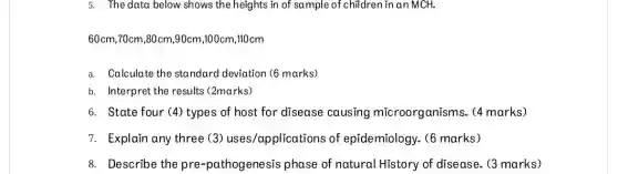 5. The data below shows the heights in of sample of children in an MCH.
60cm,70cm,80cm,90cm ,100cm,110cm
a. Calculate the standard deviation (6 marks)
b. Interpret the results (2marks)
6. State four (4)types of host for disease causing microorganisms. (4 marks)
7. Explain any three (3) uses/applications of epĩdemiology. (6 marks)
8. Describe the pre -pathogenesis phase of natural History of disease. (3 marks)