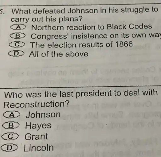 5. What defeated Johnson in his struggle to
carry out his plans?
A Northern reaction to Black Codes
B Congress insistence on its own wa
C The election results of 1866
D All of the a bove
Who w as the last president to deal with
Reco nstruction?
A Johnso n
(B) Hayes
C. Gra nt
D > Lincoln