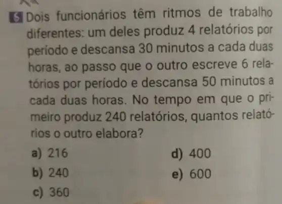 5 Dois funcioná rios têm ritmos de trabalho
diferentes: um deles produz 4 relatório s por
período e descansa 30 minutos a cada duas
horas, ao passo que o outro escreve 6 rela-
tórios por período e des cansa 50 minutos a
cada duas horas. No tempo em que o pri-
meiro produz 240 relatórios , quantos relató-
rios o outro elabora?
a) 216
d) 400
b) 240
e) 60 o
c) 360