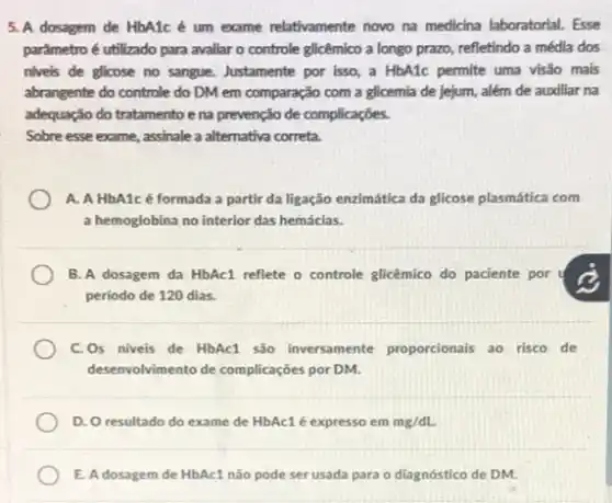 5. A dosagem de HbA1c é um exame relativamente novo na medicina laboratorial. Esse
parâmetro é utilizado para avallar o controle glicêmico a longo prazo, refletindo a média dos
nivels de glicose no sangue. Justamente por isso a HbA1c permite uma visão mais
abrangente do controle do DM em comparação com a glicemia de jejum,além de auxiliar na
adequação do tratamento e na prevenção de complicações.
Sobre esse exame, assinale a alternativa correta.
A. A HbA1cé formada a partir da ligação enzimática da glicose plasmática com
a hemoglobina no interior das hemáclas.
B. A dosagem da HbAc1 reflete o controle glicêmico do paciente por
período de 120 dias.
C.Os niveis de HbAcl são inversamente proporcionals ao risco de
desenvolvimento de complicações por DM.
D. O resultado do exame de HbAc1 é expresso em mg/dL.
E. A dosagem de HbAc1 não pode ser usada para o diagnóstico de DM.