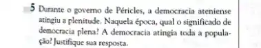 5 Durante o governo de Péricles, a democracia ateniense
atingiu a plenitude. Naquela época, qual o significado de
democracia plena? A democracia atingia toda a popula-
(do) Justifique sua resposta.