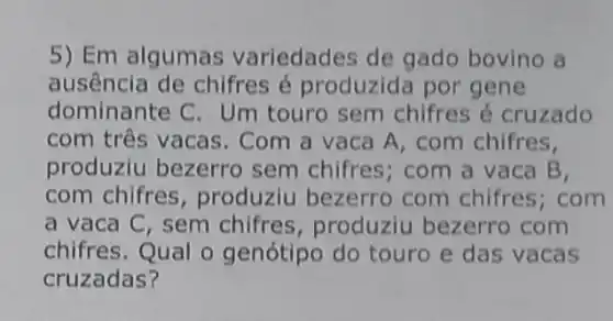 5) Em alguma variedades de gado bovino a
ausência de chifres é produzid por gene
dominante C. Um touro sem chifres é cruzado
com três vacas . Com a vaca A , com chifres,
produziu bezerro sem chifres; com a vaca B,
com chifres , produziu bezerro com chifres; com
a vaca C, sem chifres, produziu bezerro com
chifres.Qual o genótipo do touro e das vacas
cruzadas?