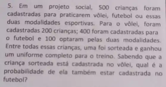 5. Em um projeto social, 500 crianças foram
cadastradas para praticarem vôlei , futebol ou essas
duas modalidades esportivas . Para o vôlei, foram
cadastrada is 200 crianças ; 400 foram cadastradas para
futebol e 100 optaram pelas duas modalidades.
Entre todas essas crianças , uma foi sorteada e ganhou
um uniforme completo para 0 treino . Sabendo que a
criança sorteada está cadastrada no vôlel , qual é a
probabilida de de ela também estar cadastrada no
futebol?