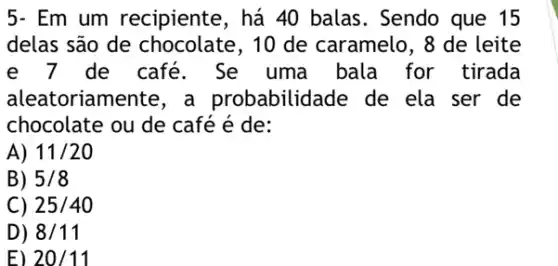 5- Em um recipiente, há 40 balas. Sendo que 15
delas são de 10 de caramelo, 8 de leite
e 7 de café. Se uma bala for tirada
aleatoriamer babilidade de ela ser de
chocolate ou de café é de:
A) 11/20
B) 5/8
C) 25/40
D) 8/11
E) 20/11