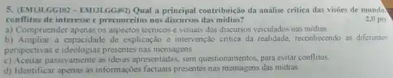 5. (EM13LGG102 - EM13LGG402)Qual a principal contribuição da análise critica das visōes de mundo.
conflitos de interesse e preconceitos nos discursos das mídias?
2,0 pts
a) Compreender apenas os aspectos técnicos e visuais dos discursos veiculados nas mídias.
b) Ampliar a capacidade de explicação e intervenção critica da realidade reconhecendo as diferentes
perspectivas e ideologias presentes nas mensagens.
c) Aceitar passivamente as ideias apresentadas, sem questionamentos para evitar conflitos.
d) Identificar apenas as informações factuais presentes nas mensagens das midias.