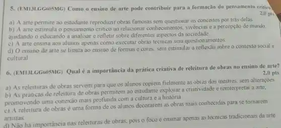 5 (EM13LGG605MG)Como o ensino de arte pode contribuir para a formação do pensamento crítico
2,0 pts
a) A arte permite ao estudante reproduzir obras famosas sem questionar os conceitos por trás delas.
b) A arte estimula o pensamento critico ao relaciona conhecimento s, vivências e a percepção de mundo,
ajudando o educando a analisar e refletir sobre diferentes aspectos da sociedade.
c) A arte ensina aos alunos apenas como executar obras técnicas sem questionamentos.
d) O ensino de arte se limita ao ensino de formas e cores, sem estimular a reflexão sobre o contexto social e
cultural.
6 LGG605MG)Qual é a importância da prática criativa de releitura de obras no ensino de arte?
2,0 pts
a) As releituras de obras servem para que os alunos copiem fielmente as obras dos mestres, sem alterações.
b) As práticas de releitura de obras permitem ao estudante explorar a criatividade e reinterpretar a arte,
promovendo uma conexão mais profunda com a cultura e a história.
c) A releitura de obras é uma forma de os alunos decorarem as obras mais conhecidas para se tornarem
artistas.
d) Não há importância nas releituras de obras, pois o foco é ensinar apenas as técnicas tradicionais da arte.