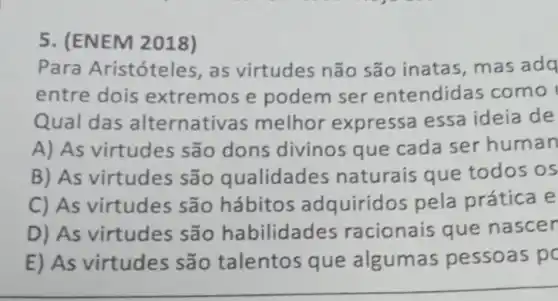 5. (ENEM 2018)
Para Aristóteles, as virtudes não são inatas mas adq
entre dois extremos e podem ser entendida is como
Qual das alternativa s melhor expressa essa ideia de
A) As virtudes são dons divinos que cada ser human
B) As virtudes são qualidades naturais que todos os
C) As virtudes são hábitos adquirido s pela prática e
D) As virtudes são habilidades racionais que nascer
E) As virtudes são talentos que algumas pessoas p