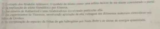 5. Evolução dos Modelos Atômices: O modelo de átomo como uma esfera deixou de ser assim considerado a partir
a) da explicação do efeito fotoelétrico por Einstein.
b) dos estudos de Rutherford e seus colaboradores envolvendo particulas alfa.
c) dos experimentos de Thomson, envolvendo aplicação de alta voltagem em diferentes materiais eletródicos nos
tubos de Crookes.
d) da interpretação do espectro de linhas do gás hidrogênio por Niels Bohre as ideias de energia quantizada.