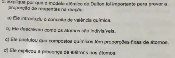 5. Explique por que o modelo atômico de Dalton foi importante para prever a
proporção de reagentes na reação.
a) Ele introduziu o conceito de valência química.
b) Ele descreveu como os átomos são indivisiveis.
c) Ele postulou que compostos químicos têm proporções fixas de átomos.
d) Ele explicou a presença dẹ elétrons nos átomos.