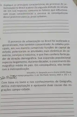 5. Explique as principais características do processo de ur-
banização no Brasil a partir da segunda metade do século
XX. Em sua comente os fatores que influencia-
ram essas características e escreva as consequências
desse processo para as áreas urbanas.
__
processo de urbanização no Brasil foi acelerado e
generalizado, mas também concentrado. As cidades prin-
cipais, em sua maioria cumprindo funções de capital de
estado, polarizaram as atividades mais dinâmicas de co-
mércio, serviços e indústria, o que Thes conferiu forte po-
der de atração demográfica. Sua expansão populacional
superou largamente, durante décadas,o crescimento de-
mográfico médio do país. Em consequência, elas tende-
ram à metropolização.
MAGNOLI, D. Geografia para o Ensino Médio : Brasil,
bao Paulo
espaço geográfico. 1. ed Sǎo Paulo: Saraiva, 2010 p. 152.v. 2.
Com base no texto e nos conhecimentos de Geografia,
defina metropolização e apresente duas causas das mi-
grações campo -cidade.
__