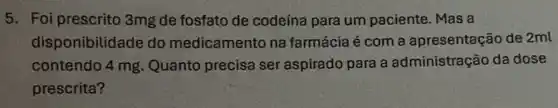 5. Foi prescrito 3mg de fosfato de codeína para um paciente. Mas a
disponibilidade do medicamento na farmácia é com a apresentação de 2ml
contendo 4 mg Quanto precisa ser aspirado para a administração da dose
prescrita?