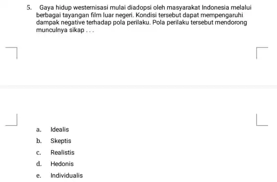 5. Gaya hidup westernisasi mulai diadopsi oleh masyarakat Indonesia melalui
berbagai tayangan film luar negeri. Kondisi tersebut dapat mempengaruhi
dampak negative terhadap pola perilaku . Pola perilaku tersebut mendorong
munculnya sikap __
a. Idealis
b. Skeptis
c. Realistis
d. Hedonis
e. Individualis