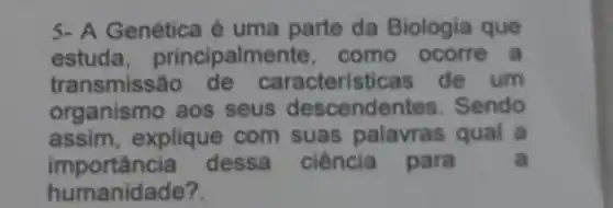 5- A Genética é uma parte da Biologia que
estuda principalme nte, como ocorre a
transmissão de caracteristicas de um
organismo aos seus descendentes . Sendo
assim, explique com suas palavras qual a
importancia dessa ciência para	a
humanidade?