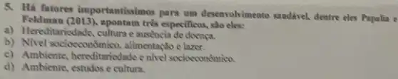 5. Há fatores importantissimos para um desenvolvimento sandivel, dentre eles Papalia e
Feldman (2013), apontam três especificos.
a) Hereditariedade cultura e ausencia de doenca.
b)Nivel socioeconômico alimentação e lazer.
c) Ambiente hereditariedade e nivel socioeconômico.
d) Ambiente, estudos e cultura.