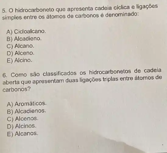 5. hidrocarboneto que apresenta cadeia cíclica e ligações
simples entre os átomos de carbonos é denominado:
A) Cicloalcano.
B) Alcadieno.
C) Alcano.
D) Alceno.
E) Alcino.
6. Como são classificados os hidrocarbonetos de cadeia
aberta que apresentam duas ligações triplas entre átomos de
carbonos?
A) Aromáticos.
B) Alcadienos.
C) Alcenos.
D) Alcinos.
E) Alcanos.