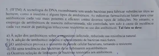 5. (IFTM) A tecnologia do DNA recombinante tem usado bactérias para fabricar substâncias úteis ao
homem, como a insulina e alguns tipos de antibióticos. As indústrias farmacêuticas lutam para criar
antibióticos cada vez mais potentes e eficazes contra diversos tipos de infecções. No entanto, o
emprego de antibióticos de maneira indiscriminada, não controlada, tem sido a causa da incidência
cada vez maior de patologias infecciosas resistentes ao uso dos antibióticos. Tal fato se deve:
a) A ação dos antibióticos sobre oorganismo infectado , reduzindo sua resistência natural.
b) A adição de antibiótico indxziu o aparecimento de bactérias mais fortes.
(c) O antibiótico provoca o admento da parede celular bacteriana, tornando-a resistente.
d) Há uma tendência das báctérias de'se Habituarem aos-antibióticos.
e) Ocorreu seleção de linhagens de bactérias resistepres aos antibióticos.