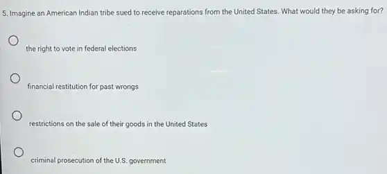 5. Imagine an American Indian tribe sued to receive reparations from the United States. What would they be asking for?
the right to vote in federal elections
financial restitution for past wrongs
restrictions on the sale of their goods in the United States
criminal prosecution of the U.S.government