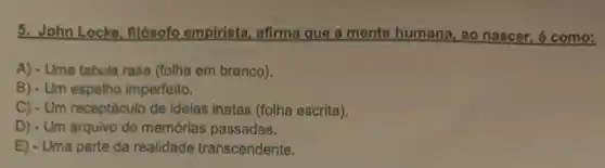 5. John Locke, filósofo empirista, afirma que a mente humana, ao nascer é como:
A) - Uma tabula rasa (folha em branco).
B) - Um espelho imperfeito.
C) - Um receptáculo de ideias inatas (folha escrita).
D) - Um arquivo de memórias passadas.
E) - Uma parte da realidade transcendente.