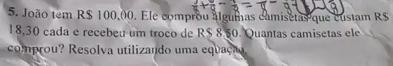 5. João tem
R 100,00 . Ele comprồu
(5)/(8)+(6)/(8)=(9)/(8)=(8)/(8)-(1)/(8)=(1)/(8)
custam R
18,30 cada e recebeu um troco de R 8.50 . Quantas camisetas ele
comprou ? Resolva utilizando uma equação.