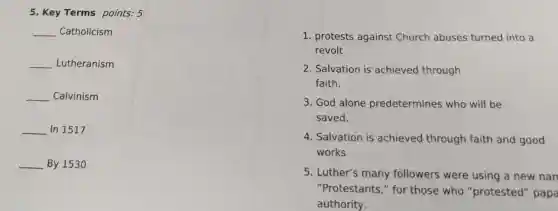 5. Key Terms points: 5
__ Catholicism
__ Lutheranism
__ Calvinism
__ In 1517
__ By 1530
1. protests against Church abuses turned into a
revolt
2. Salvation is achieved through
faith.
3. God alone predetermines who will be
saved.
4. Salvation is achieved through faith and good
works
5. Luther's many followers were using a new nan
"Protestants," for those who "protested" papa
authority.