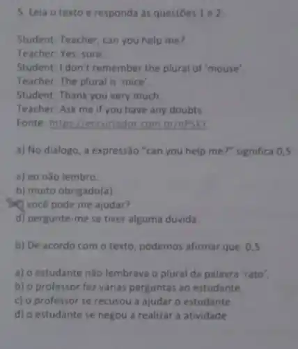 5. Leia o texto e responda às questoes 1e2
Student: Teacher, can you help me?
Teacher: Yes, sure
Student: I don't remember the plural of "mouse"
Teacher: The plural is 'mice'.
Student: Thank you very much
Teacher: Ask me if you have any doubts.
Fonte: https://encurtador.com br/nPSXY
a) No diálogo, a expressão "can you help me?" significa 0,5
a) eu não lembro.
b) muito obrigado(a)
você pode me ajudar?
d) pergunte-me se tiver alguma dúvida.
b) De acordo com o texto, podemos afirmar que 0,5
a) o estudante não lembrava o plural da palavra 'rato'.
b) o professor fez várias perguntas ao estudante.
c) o professor se recusou a ajudar o estudante.
d) o estudante se negou a realizar a atividade