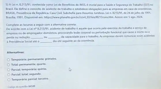 5) A Lein. 8.213/91 conhecida como Leide Beneficios do INSS, é crucial para a Saúde e Segurança do Trabalho (SST) no
Brasil. Ela define o conceito de acidente de trabalho e estabelece obrigações para as empresas em caso de ocorrências.
BRASIL. Presidencia da República Casa Civil. Subchefia para Assuntos Juridicos. Lei n. 8213/91. de 24 de julho de 1991.
Brasilia, 1991. Disponivel em:https://www.planatto.gox.by/ccivill.03/lest 18213cons.htm. Acesso em: 5 ago 2024.
Complete as lacunas a seguir com a alternativa correta:
De acordo com a Lei n^circ 8.213/91. acidente de trabalho é aquele que ocorre pelo exercicio do trabalho a serviço de
empresa ou de empregador doméstico, provocando lesão corporal ou perturbação funcional que cause a morte ou a
perda ou redução, __ . ou __ da capacidade para o trabalho. As empresas devem comunicar esses acidentes
à Previdência Social até o __ dia útil seguinte ao da ocorrência.
Alternativas:
Temporária: permanente: primeiro
Total: permanente: quarto
Parcial: temporária: quinto.
Parcial; total; segundo.
Temporária; parcial; terceiro.
Código da questio: 84349