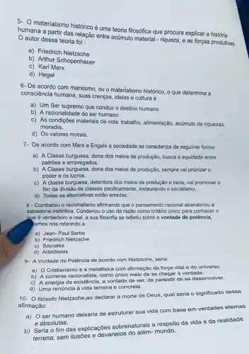 5. materialismo histórico é uma teoria filosófica que procura explicar a história
humana a partir das relação entre acúmulo material - riqueza, e as forças produtivas.
autor dessa teoria foi:
a) Friedrich Nietzsche
b) Arthur Schopenhauer
c) Karl Marx
d) Hegel
6- De acordo com marxismo, ou o materialismo histórico, o que determina a
consciência humana, suas crenças, ideias e cultura é
a) Um Ser supremo que conduz o destino humano
b) A racionalidade do ser humano
c) As condições materiais de vida: trabalho, alimentação , acúmulo de riquezas,
moradia.
d) Os valores morais.
7- De acordo com Marx e Engels a sociedade se caracteriza da seguinte forma:
a) A Classe burguesa dona dos meios de produção, busca a equidade entre
patrões e empregados.
b) A Classe burguesa , dona dos meios de produção, sempre vai priorizar o
poder e os lucros.
c) A classe burguesa detentora dos meios de e bens, vai promover o
fim da divisão de classes pacificamente , instaurando o socialismo.
d) Todas as alternativas estão erradas.
8 - Combateu o racionalismo afirmando que o pensamento racional abandonou a
sabedoria instintiva. Condenou o uso da razão como critério único para conhecer o
aye é verdadeiro e real, a sua filosofia se refletiu sobre a vontade de potência,
tamos nos referindo a:
a) Jean- Paul Sartre
b) Friedrich Nietzsche
c) Sócrates
d) Aristóteles
9- A Vontade de Potência de acordo com Nietzsche, seria:
a) O Cristianismo e a metafísica com afirmação da força vital e do universo
b) A corrente racionalista, como único meio de se chegar à verdade.
c) A energia da existência, a vontade de ser, de persistir de se desenvolver.
d) Uma renúncia à vida terrena e concreta.
10- filósofo Nietzsche ,ao declarar a morte de Deus, qual seria o significado dessa
afirmação:
a) O ser humano deixaria de estruturar sua vida com base em verdades eternas
e absolutas.
b) Seria o fim das explicações sobrenaturais a respeito da vida e da realidade
terrena, sem ilusões e devaneios do além- mundo.