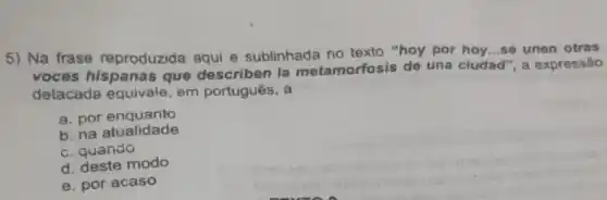 5) Na frase reproduzida aqui e sublinhada no texto "hoy por hoy...so unen otras
voces hispanas que describen la metamorfosis de una cludad", a expressão
detacada equivale em português, a
a. por enquanto
b. na atualidade
c. quando
d. deste modo
e. por acaso