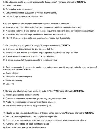 5. No arborismo, qual é a principal preocupação de segurança? Marque a alternativa CORRETA.
A) Usar roupas leves.
B) Ter uma boa visão do percurso.
C) Utilizar equipamentos adequados e verificar as ancoragens.
D) Caminhar rapidamente entre os obstáculos.
6. Qual é a principal diferença entre escalada esportiva e escalada tradicional?
A) A escalada esportiva utiliza proteçōes fixas, enquanto a tradicional usa proteçōes móveis.
B) A escalada esportiva é feita apenas em rochas, enquanto a tradicional pode ser feita em qualquer lugar.
C) A escalada esportiva não exige treinamento, enquanto a tradicional sim.
D) Não há diferença;ambos os termos se referem ao mesmo tipo de escalada.
7. Em uma trilha , o que significa "marcação"?Marque a allemativa CORRETA.
A) O processo de desmatamento da área ao redor da trilha.
B) Sinalizaç6es que indicam o caminho a seguir e pontos importantes ao longo da trilha.
C) A técnica usada para escalar arvores durante o arborismo.
D) O ato de correr pela trilha para aumentar a resistência física.
8. Qual equipamento é comumente usado no arborismo para permitir a movimentação entre as arvores?
Marque a alternativa CORRETA
A) Corda elástica
B) Mosquetão e sistema de polias
C) Bastão de trekking
D) Capacete
9. Durante uma atividade de rapel, qual é a função do "freio"?Marque a alternativa CORRETA
A) Impedir que a pessoa suba novamente.
B) Controlar a velocidade da descida e garantir segurança durante o rapel.
C) Ajudar na comunicação entre os participantes da atividade.
D) Servir como ancoragem para o equipamento do guia.
10. Qual é um dos principais beneficios da prática de trilhas na natureza? Marque a alternativa CORRETA
A) Melhorar o desempenho attético em competiçbes esportivas.
B) Proporcionar um contato mais próximo com a natureza e melhorar o bem-estar mental e fisico.
C) Aumentar a habilidade em jogar esportes coletivos.
D) Aprender técnicas avançadas de sobrevivência.