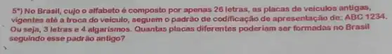 5") No Brasil, cujo o alfabeto é composto por apenas 26 letras as placas de veiculos antigas,
vigentes até a troca do veículo, seguem o padrão de codificação de apresentaç?io de: ABC 1234.
Ou seja, 3 letras e 4 algarismos. Quantas placas diferentes poderiam ser formadas no Brasil
seguindo esse padrão antigo?