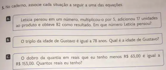 5. No caderno, associe cada situação a seguir a uma das equações.
A.
Leticia pensou em um número , multiplicou-o por 5 , adicionou 17 unidades
ao produto e obteve 82 como resultado. Em que número Letícia pensou?
B.
triplo da idade de Gustavo é igual a 78 anos.Qual é a idade de Gustavo?
C.
dobro da quantia em reais que eu tenho menos R 63,00 é igual a
R 153,00 Quantos reais eu tenho?