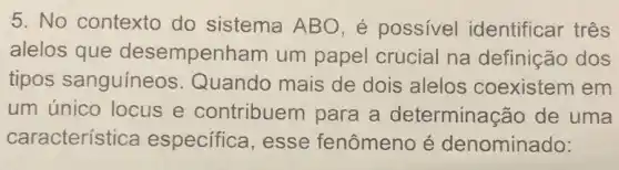 5. No contexto do sistema ABO, é possivel identificar três
alelos que desempenham um papel crucial na definição dos
tipos sanguíneos Quando mais de dois alelos coexistem em
um único locus e contribuem para a determinaçãc de uma
característica especifica , esse fenômeno é denominado: