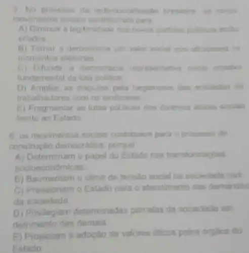 5. No processo da
mentos socials para
A) Diminuir a legitimidade dos nowas partidon politicons entho
criados
B) Tomar a democracia um valor social que
momentos eleitorals
C) Difundir a democrac a regresentative come
fundamental da luta politica
D) Ampliar as dispulas pela hegemonia das entidades de
hadores com os
E) Fragmentar as lutas policies dos diversos
frente ao Estado
6. os movimentos sociais contribuem para o processo de
construçlo democratica porque
A) Determinam o papel do Estado nas transform
socioecon
B) Baumentam o clima de tensio social na sociedade civl.
C) Pressionam o Estado para o alendimento das demandas
da sociedade
D) Privilegiam determinadas parcelas da sociedade em
detrimento das demais
E) Propiciam a adoção de valores eticos polos drgilos do