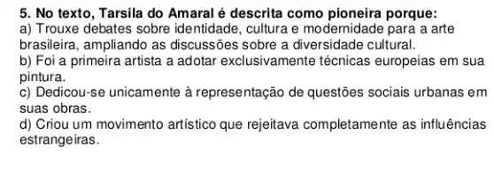 5. No texto, Tarsila do Amaral é descrita como pioneira porque:
a) Trouxe debates sobre identidade, cultura e modernidade para a arte
brasileira, ampliando as discussões sobre a cultural.
b) Foi a primeira artista a adotar exclusivamente técnicas europeias em sua
pintura.
c) Dedicou-se unicamente à representação de questões sociais urbanas em
suas obras.
d) Criou um movimento artístico que rejeitava completamente as influências
estrangeiras.