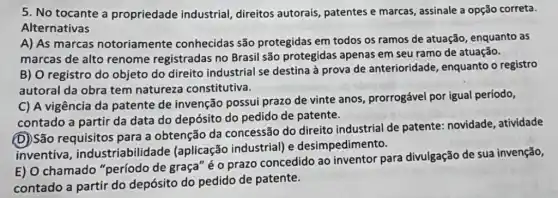 5. No tocante a propriedade industrial direitos autorais,patentes e marcas assinale a opção correta.
Alternativas
A) As marcas notoriamente conhecidas são protegidas em todos os ramos de atuação , enquanto as
marcas de alto renome registradas no Brasil são protegidas apenas em seu ramo de atuação.
B) O registro do objeto do direito industrial se destina à prova de anterioridade , enquanto o registro
autoral da obra tem natureza constitutiva.
C) A vigência da patente de invenção possui prazo de vinte anos prorrogável por igual período,
contado a partir da data do depósito do pedido de patente.
(D)São requisitos para a obtenção da concessão do direito industrial de patente:novidade, atividade
inventiva , industriabilidade (aplicação industrial) e desimpedimento.
E) O chamado "período de graça" é o prazo concedido ao inventor para divulgação de sua invenção,
contado a partir do depósito do pedido de patente.