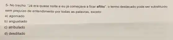 5- No trecho: "Já era quase noite e eu já começava a ficar aflito", o termo destacado pode ser substituido
sem prejuizo de entendimento por todas as palavras, exceto:
a) agoniado
b) angustiado
c) atribulado
d) desditado