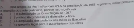 5. Nos artigos do Ato Institucional n^0vert -5
da constituição de 1967 o governo militar procurou
a atuação do poder judiciáno porque isso significava
A. () a substituição da Constitu icão de 1967 ic
B. () o inicio do processC de distensão politica
c () a ampliação dos poderes nas mãos do Executivo
a () a garantia legal para o autoritarismo dos juizes