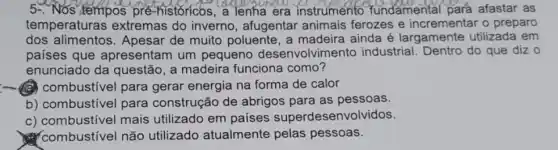 5-. Nós tempos pré historicos, a lenha era instrumento fundamental para afastar as
temperaturas extremas do inverno , afugentar animais ferozes e incrementar o preparo
dos Apesar de muito poluente, a madeira ainda é largamente utilizada em
países que apresentam um pequeno desenvolvime nto industrial. Dentro do que diz 0
enunciado da questão, a madeira funciona como?
combustivel para gerar energia na forma de calor
b) combustivel para construção de abrigos para as pessoas.
c) combustivel mais utilizado em países superdesenvolvidos.
? combustivel não utilizado atualmente pelas pessoas.