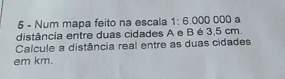 5 - Num mapa feito na escala 1:6.000000 a
distância entre duas cidades A e B é 3,5 cm.
Calcule a distância real entre as duas cidades
em km.