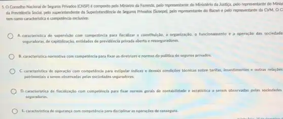 5. O Conselho Nacional de Seguros Privados (CNSP)é composto pelo Ministro da Fazenda, pelo representante do Ministério da Justiça, pelo representante do Minisi
da Previdência Social, pelo superintendente da Superintendêncla de Seguros Privados (Susepe)pelo representante do Bacen e pelo representante da CVM. O C
tem como característica e competência exclusiva:
A. característica de supervisão com competência para fiscalizar a constituição, a organização o funcionamento e a operação das sociedade
seguradoras, de capitalização entidades de previdência privada aberta e resseguradores.
B. caracteristica normativa com competência para fixar as diretrizes e normas da politica de seguros privados
C. caracteristica de operação com competência para estipular indices e demais condições técnicas sobre tarifas, investimentos e outras relações
patrimoniais a serem observadas pelas sociedades seguradoras
D. caracteristica de fiscalização com competência para fixar normas gerais de contabilidade e estatística a serem observadas pelas sociedades
seguradoras.
E. caracteristica de segurança com competência para disciplinar as operações de cosseguro.