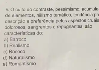 5. O culto do contraste, pessimismo, acumula
de elementos, nilismo temátic , tendência pa
descrição e preferência pelos aspectos cruéis
dolorosos, sangrentos e repugnantes, são
caracteristicas do:
a) Barroco
b) Realismo
c) Rococó
d) Naturalismo
e) Romantismo