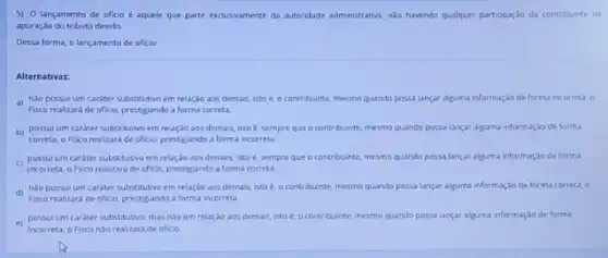 5) O lançamento de ofitio é aquele que parte exclusivamente da autoridade administrativa, nào havendo qualquer participaçdo do contribuinte na
apuração do tributo devido.
Dessa forma, o lançamento de oficio
Alternativas:
a) nao possui um carater substitutivo em relaçdo aos demais, isto é o contribuinte, mesmo quando possa lançar alguma informaçdo de forma incorreta, o
Fisco realizará de oficio prestigiando a forma correta.
b) possulum carater substitutivo em relação aos demais, isto é, sempre que o contribuinte, mesmo quando possa lançar alguma informação de forma
correta, o Fisco realizard de oficio, prestigiando a forma incorreta.
c) possul um cardter substitutivo em relaçdo aos demais, isto é, sempre que o contribuinte, mesmo quando possa lançar alguma informaçlo de forma
incorreta, o Fisco realizard de oficio, prestigiando a forma correta
A) nào possui um cardter substitutivo em relação aos demais, isto é, o contribunte, mesmo quando possa lancar alguma informação de forma correta, 0
e) possulum carater substitutivo, mas nao em relação aos demais, isto e. o contribuinte, mesmo quando possa lançar alguma informação de forma
Incorreta, o Fiscondo realizara de oficio