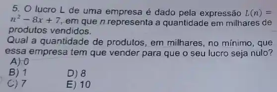 5. O lucro L de uma é dado pela expressão L(n)=
n^2-8x+7 em que n representa a quantidade em milhares de
produtos vendidos.
Qual a quantidade de produtos , em milhares no mínimo , que
essa empresa tem que vender para que o seu lucro seja nulo?
A) 0
B) 1
D) 8
C) 7
E) 10