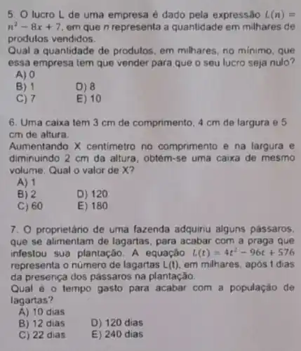 5. O lucro L de uma empresa é dado pela expressão L(n)=
n^2-8x+7 em que n representa a quantidade em milhares de
produlos vendidos.
Qual a quantidade de produtos, em milhares, no minimo, que
essa empresa tem que vender para que o seu lucro seja nulo?
A) 0
B) 1
D) 8
C) 7
E) 10
6. Uma caixa tem 3 cm de comprimento 4 cm de largura e 5
cm de altura.
Aumentando X centimetro no comprimento e na largura e
diminuindo 2 cm da altura, obtém-se uma caixa de mesmo
volume. Qual o valor de X?
A) 1
B) 2
D) 120
C) 60
E) 180
7. O proprietário de uma fazenda adquiriu alguns pássaros.
que se alimentam de lagartas, para acabar com a praga que
infestou sua plantação. A equação L(t)=4t^2-96t+576
representa o número de lagartas L(t) em milhares. após t dias
da presença dos pássaros na plantação.
Qual é o tempo gasto para acabar com a população de
lagartas?
A) 10 dias
B) 12 dias
D) 120 dias
C) 22 dias
E) 240 dias