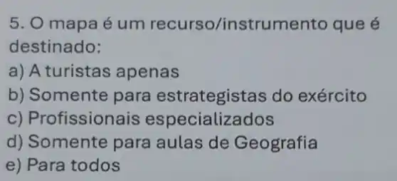 5. O mapa é um recurso/instru nento que é
destinado:
a) A turistas apenas
b) Somente para estrategistas do exército
c) Profissionais especializados
d) Somente para aulas de Geografia
e) Para todos