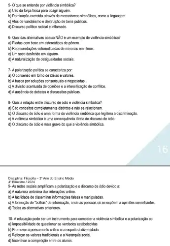 5- O que se entende por violência simbólica?
a) Uso da força fisica para coagir alguém.
b) Dominação exercida através de mecanismos simbólicos, como a linguagem.
c) Atos de vandalismo e destruição de bens públicos.
d) Discurso politico radical e inflamado.
6-Qual das alternativas abaixo NĂO é um exemplo de violência simbólica?
a) Piadas com base em estereótipos de gênero.
b) Representações estereotipadas de minorias em filmes.
c) Um soco desferido em alguém.
d) A naturalização de desigualdades sociais.
7- A polarização politica se caracteriza por:
a) O consenso em torno de ideias e valores.
b) A busca por soluções consensuais e negociadas.
c) A divisão acentuada de opiniões e a intensificação de conflitos.
d) A ausência de debates e discussões públicas.
8- Qual a relação entre discurso de ódio e violência simbólica?
a) São conceitos completamente distintos e não se relacionam.
b) O discurso de ódio é uma forma de violência simbólica que legitima a discriminação.
c) A violência simbólica é uma consequência direta do discurso de ódio.
d) O discurso de ódio é mais grave do que a violência simbólica.
Disciplina: Filosofia -2^circ  Ano do Ensino Médio
4^circ  Bimestre / 2024
9- As redes sociais amplificam a polarização e 0 discurso de ódio devido a:
a) A natureza anônima das interações online.
b) A facilidade de disseminar informações falsas e manipuladas.
c) A formação de "bolhas" de informação, onde as pessoas só se expôem a opiniōes semelhantes.
d) Todas as alternativas anteriores.
10- A educação pode ser um instrumento para combater a violência simbólica e a polarização ao:
a) Impossibilidade de questionar as verdades estabelecidas.
b) Promover o pensamento critico e o respeito ả diversidade.
c) Reforçar os valores tradicionais e a hierarquia social.
d) Incentivar a competição entre os alunos.